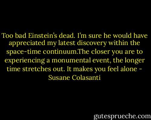 Too bad Einstein’s dead. I’m sure he would have appreciated my latest discovery<br />within the space-time continuum.The closer you are to experiencing a monumental event, the longer time<br />stretches out. It makes you feel alone - Susane Colasanti