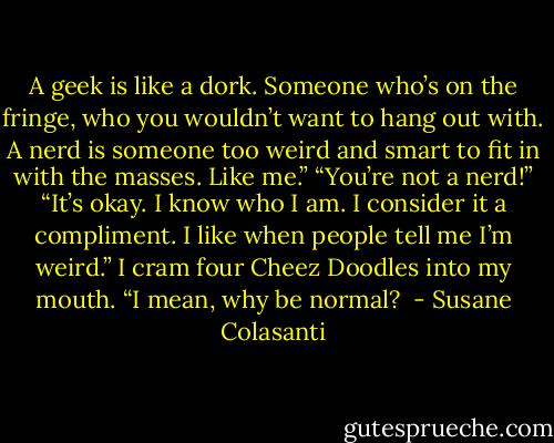 A geek is like a dork. Someone who’s on the fringe, who you<br />wouldn’t want to hang out with. A nerd is someone too weird and smart to fit in with the masses. Like<br />me.”<br />“You’re not a nerd!”<br />“It’s okay. I know who I am. I consider it a compliment. I like when people tell me I’m weird.” I cram<br />four Cheez Doodles into my mouth. “I mean, why be normal?  - Susane Colasanti