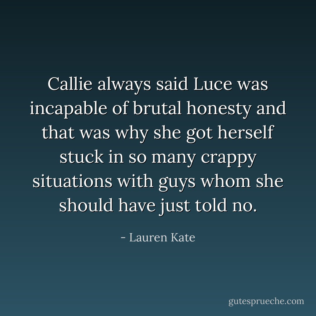 Callie always said Luce was incapable of brutal honesty and that was why she got herself stuck in so many crappy situations with guys whom she should have just told no. - Lauren Kate
