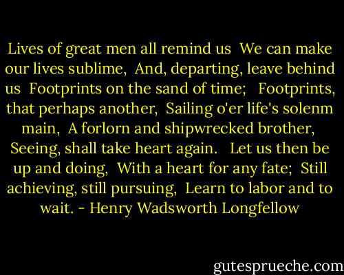 Lives of great men all remind us <br />We can make our lives sublime, <br />And, departing, leave behind us <br />Footprints on the sand of time; <br /><br />Footprints, that perhaps another, <br />Sailing o'er life's solenm main, <br />A forlorn and shipwrecked brother, <br />Seeing, shall take heart again. <br /><br />Let us then be up and doing, <br />With a heart for any fate; <br />Still achieving, still pursuing, <br />Learn to labor and to wait. - Henry Wadsworth Longfellow