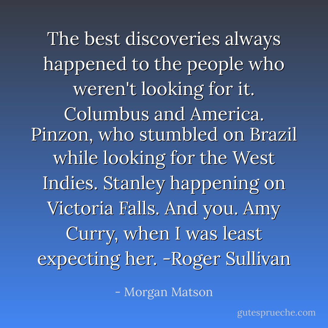 The best discoveries always happened to the people who weren't looking for it. Columbus and America. Pinzon, who stumbled on Brazil while looking for the West Indies. Stanley happening on Victoria Falls. And you. Amy Curry, when I was least expecting her.<br />-Roger Sullivan - Morgan Matson
