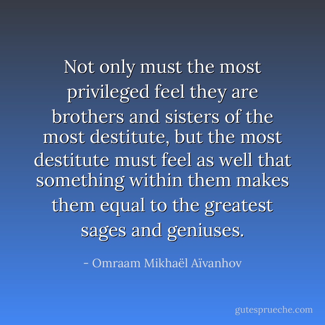 Not only must the most privileged feel they are brothers and sisters of the most destitute, but the most destitute must feel as well that something within them makes them equal to the greatest sages and geniuses. - Omraam Mikhaël Aïvanhov