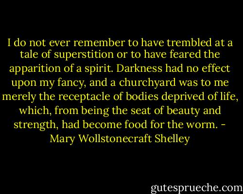 I do not ever remember to have trembled at a tale of superstition or to have feared the apparition of a spirit. Darkness had no effect upon my fancy, and a churchyard was to me merely the receptacle of bodies deprived of life, which, from being the seat of beauty and strength, had become food for the worm. - Mary Wollstonecraft Shelley
