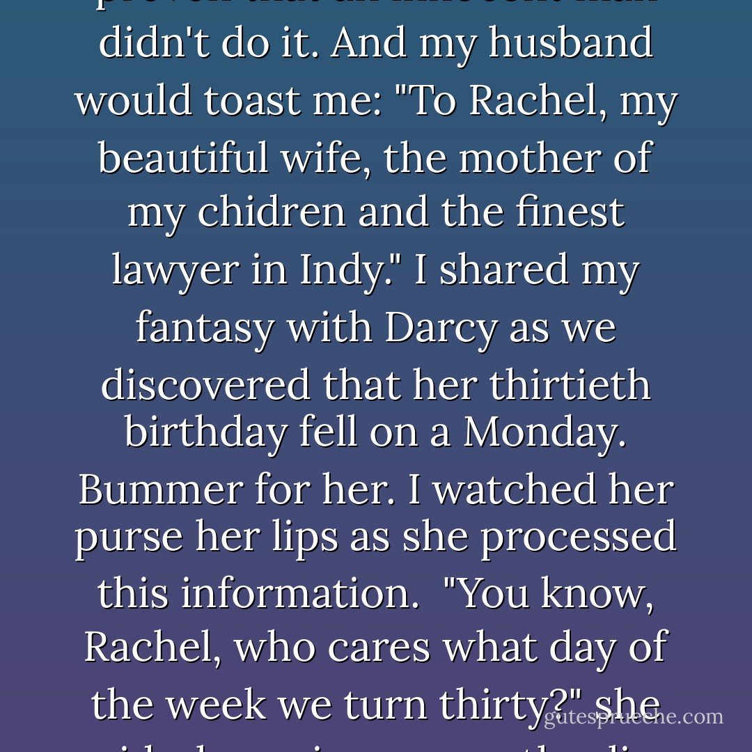 I was in the fifth grade the first time I thought about turning thirty. My best friend Darcy and I came across a perpetual calendar in the back of the phone book, where you could look up any date in the future, and by using this little grid, determine what the day of the week would be. So we located our birthdays in the following year, mine in May and hers in September. I got Wednesday, a school night. She got a Friday. A small victory, but typical. Darcy was always the lucky one. Her skin tanned more quickly, her hair feathered more easily, and she didn't need braces. Her moonwalk was superior, as were her cart-wheels and her front handsprings (I couldn't handspring at all). She had a better sticker collection. More Michael Jackson pins. Forenze sweaters in turquoise, red, and peach (my mother allowed me none- said they were too trendy and expensive). And a pair of fifty-dollar Guess jeans with zippers at the ankles (ditto). Darcy had double-pierced ears and a sibling- even if it was just a brother, it was better than being an only child as I was.<br /><br />But at least I was a few months older and she would never quite catch up. That's when I decided to check out my thirtieth birthday- in a year so far away that it sounded like science fiction. It fell on a Sunday, which meant that my dashing husband and I would secure a responsible baby-sitter for our two (possibly three) children on that Saturday evening, dine at a fancy French restaurant with cloth napkins, and stay out past midnight, so technically we would be celebrating on my actual birthday. I would have just won a big case- somehow proven that an innocent man didn't do it. And my husband would toast me: "To Rachel, my beautiful wife, the mother of my chidren and the finest lawyer in Indy." I shared my fantasy with Darcy as we discovered that her thirtieth birthday fell on a Monday. Bummer for her. I watched her purse her lips as she processed this information.<br /><br />"You know, Rachel, who cares what day of the week we turn thirty?" she said, shrugging a smooth, olive shoulder. "We'll be old by then. Birthdays don't matter when you get that old."<br /><br />I thought of my parents, who were in their thirties, and their lackluster approach to their own birthdays. My dad had just given my mom a toaster for her birthday because ours broke the week before. The new one toasted four slices at a time instead of just two. It wasn't much of a gift. But my mom had seemed pleased enough with her new appliance; nowhere did I detect the disappointment that I felt when my Christmas stash didn't quite meet expectations. So Darcy was probably right. Fun stuff like birthdays wouldn't matter as much by the time we reached thirty.<br /><br />The next time I really thought about being thirty was our senior year in high school, when Darcy and I started watching ths show Thirty Something together. It wasn't our favorite- we preferred cheerful sit-coms like Who's the Boss? and Growing Pains- but we watched it anyway. My big problem with Thirty Something was the whiny characters and their depressing issues that they seemed to bring upon themselves. I remember thinking that they should grow up, suck it up. Stop pondering the meaning of life and start making grocery lists. That was back when I thought my teenage years were dragging and my twenties would surealy last forever.<br /><br />Then I reached my twenties. And the early twenties did seem to last forever. When I heard acquaintances a few years older lament the end of their youth, I felt smug, not yet in the danger zone myself. I had plenty of time.. - Emily Giffin
