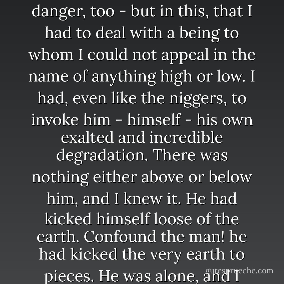And, don't you see, the terror of the position was not in being knocked on the head - though I had a very lively sense of that danger, too - but in this, that I had to deal with a being to whom I could not appeal in the name of anything high or low. I had, even like the niggers, to invoke him - himself - his own exalted and incredible degradation. There was nothing either above or below him, and I knew it. He had kicked himself loose of the earth. Confound the man! he had kicked the very earth to pieces. He was alone, and I before him did not know whether I stood on the ground of floated in the air. - Joseph Conrad
