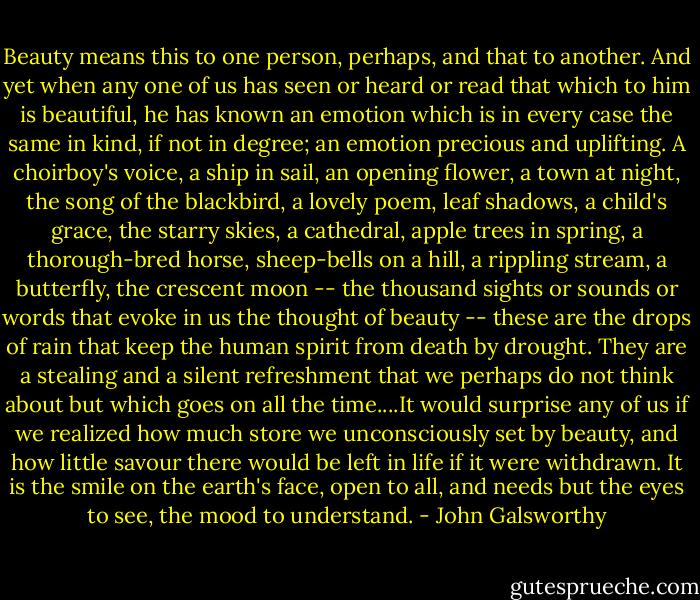 Beauty means this to one person, perhaps, and that to another. And yet when any one of us has seen or heard or read that which to him is beautiful, he has known an emotion which is in every case the same in kind, if not in degree; an emotion precious and uplifting. A choirboy's voice, a ship in sail, an opening flower, a town at night, the song of the blackbird, a lovely poem, leaf shadows, a child's grace, the starry skies, a cathedral, apple trees in spring, a thorough-bred horse, sheep-bells on a hill, a rippling stream, a butterfly, the crescent moon -- the thousand sights or sounds or words that evoke in us the thought of beauty -- these are the drops of rain that keep the human spirit from death by drought. They are a stealing and a silent refreshment that we perhaps do not think about but which goes on all the time....It would surprise any of us if we realized how much store we unconsciously set by beauty, and how little savour there would be left in life if it were withdrawn. It is the smile on the earth's face, open to all, and needs but the eyes to see, the mood to understand. - John Galsworthy