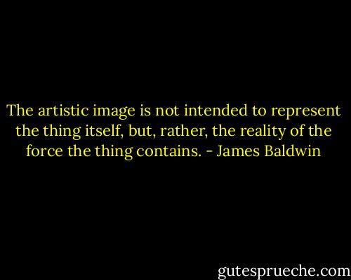The artistic image is not intended to represent the thing itself, but, rather, the reality of the force the thing contains. - James Baldwin