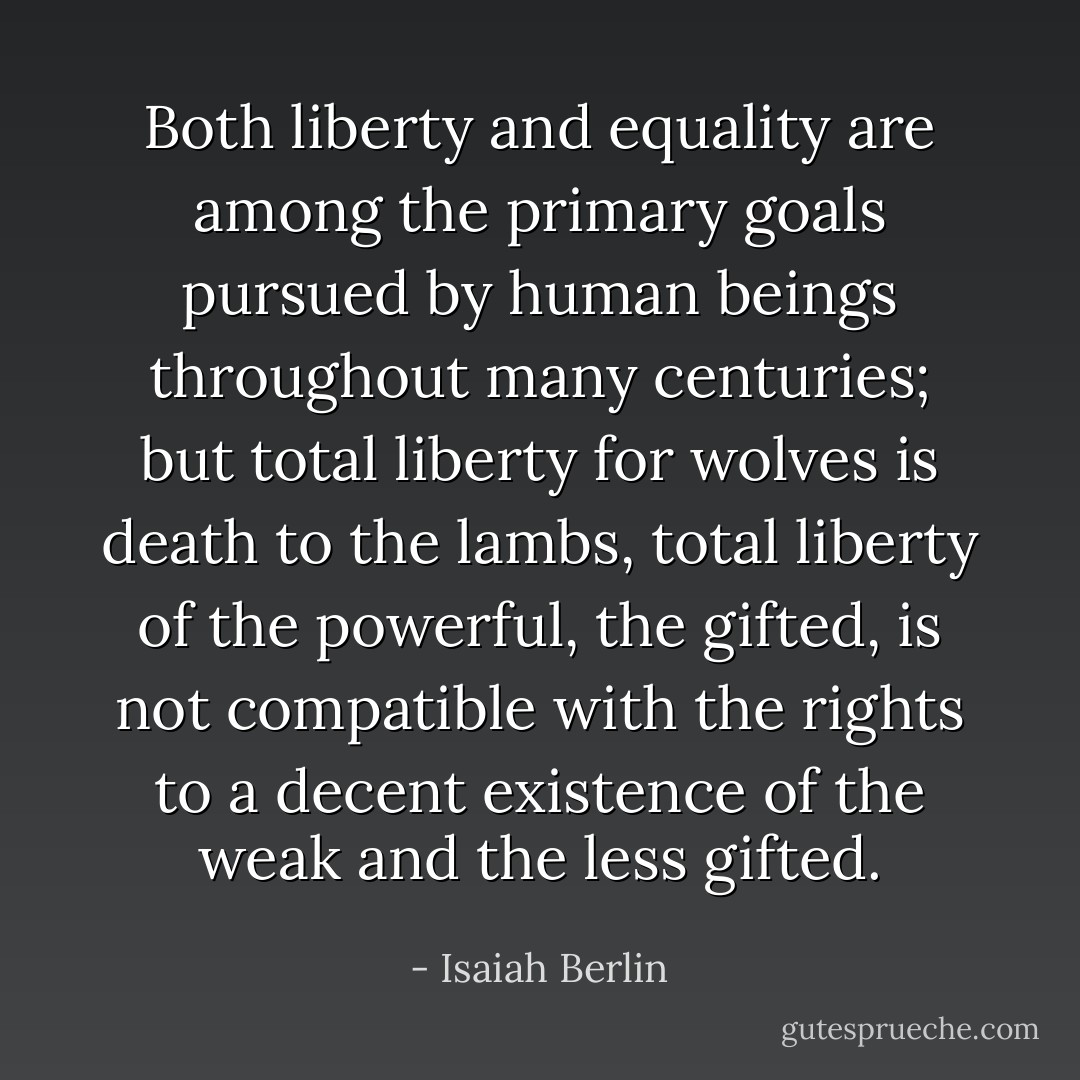 Both liberty and equality are among the primary goals pursued by human beings throughout many centuries; but total liberty for wolves is death to the lambs, total liberty of the powerful, the gifted, is not compatible with the rights to a decent existence of the weak and the less gifted. - Isaiah Berlin