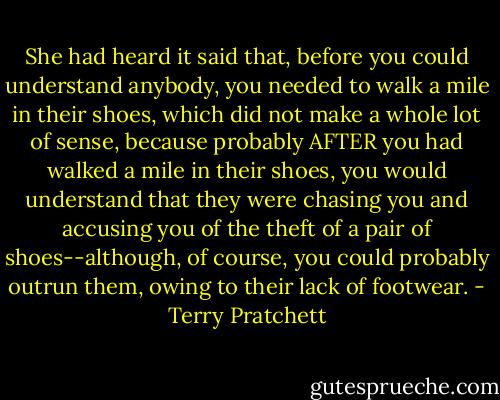 She had heard it said that, before you could understand anybody, you needed to walk a mile in their shoes, which did not make a whole lot of sense, because probably AFTER you had walked a mile in their shoes, you would understand that they were chasing you and accusing you of the theft of a pair of shoes--although, of course, you could probably outrun them, owing to their lack of footwear. - Terry Pratchett