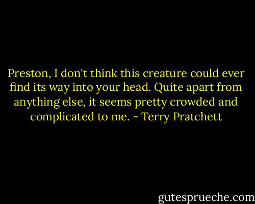 Preston, I don't think this creature could ever find its way into your head. Quite apart from anything else, it seems pretty crowded and complicated to me. - Terry Pratchett