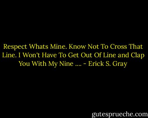 Respect Whats Mine.<br />Know Not To Cross That Line.<br />I Won't Have To Get Out Of Line and Clap You With My Nine .... - Erick S. Gray