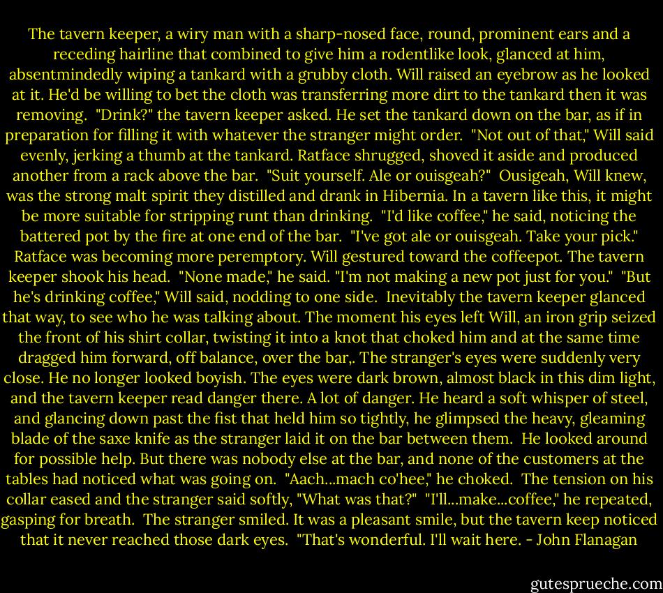 The tavern keeper, a wiry man with a sharp-nosed face, round, prominent ears and a receding hairline that combined to give him a rodentlike look, glanced at him, absentmindedly wiping a tankard with a grubby cloth. Will raised an eyebrow as he looked at it. He'd be willing to bet the cloth was transferring more dirt to the tankard then it was removing. <br />"Drink?" the tavern keeper asked. He set the tankard down on the bar, as if in preparation for filling it with whatever the stranger might order. <br />"Not out of that," Will said evenly, jerking a thumb at the tankard. Ratface shrugged, shoved it aside and produced another from a rack above the bar. <br />"Suit yourself. Ale or ouisgeah?" <br />Ousigeah, Will knew, was the strong malt spirit they distilled and drank in Hibernia. In a tavern like this, it might be more suitable for stripping runt than drinking. <br />"I'd like coffee," he said, noticing the battered pot by the fire at one end of the bar. <br />"I've got ale or ouisgeah. Take your pick." Ratface was becoming more peremptory. Will gestured toward the coffeepot. The tavern keeper shook his head. <br />"None made," he said. "I'm not making a new pot just for you." <br />"But he's drinking coffee," Will said, nodding to one side. <br />Inevitably the tavern keeper glanced that way, to see who he was talking about. The moment his eyes left Will, an iron grip seized the front of his shirt collar, twisting it into a knot that choked him and at the same time dragged him forward, off balance, over the bar,. The stranger's eyes were suddenly very close. He no longer looked boyish. The eyes were dark brown, almost black in this dim light, and the tavern keeper read danger there. A lot of danger. He heard a soft whisper of steel, and glancing down past the fist that held him so tightly, he glimpsed the heavy, gleaming blade of the saxe knife as the stranger laid it on the bar between them. <br />He looked around for possible help. But there was nobody else at the bar, and none of the customers at the tables had noticed what was going on. <br />"Aach...mach co'hee," he choked. <br />The tension on his collar eased and the stranger said softly, "What was that?" <br />"I'll...make...coffee," he repeated, gasping for breath. <br />The stranger smiled. It was a pleasant smile, but the tavern keep noticed that it never reached those dark eyes. <br />"That's wonderful. I'll wait here. - John Flanagan
