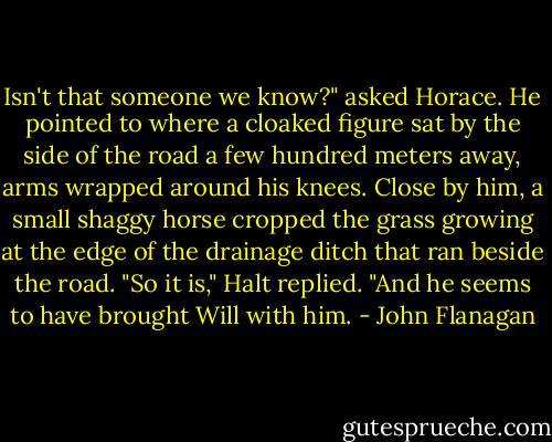 Isn't that someone we know?" asked Horace. He pointed to where a cloaked figure sat by the side of the road a few hundred meters away, arms wrapped around his knees. Close by him, a small shaggy horse cropped the grass growing at the edge of the drainage ditch that ran beside the road.<br />"So it is," Halt replied. "And he seems to have brought Will with him. - John Flanagan