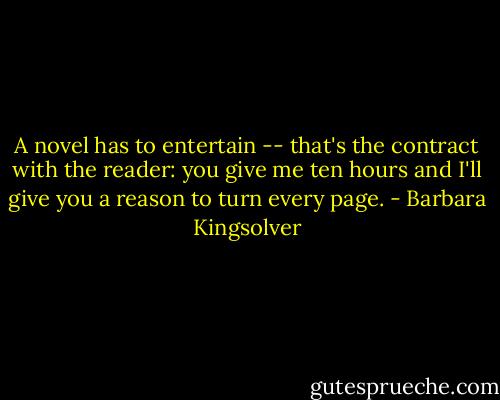 A novel has to entertain -- that's the contract with the reader: you give me ten hours and I'll give you a reason to turn every page. - Barbara Kingsolver