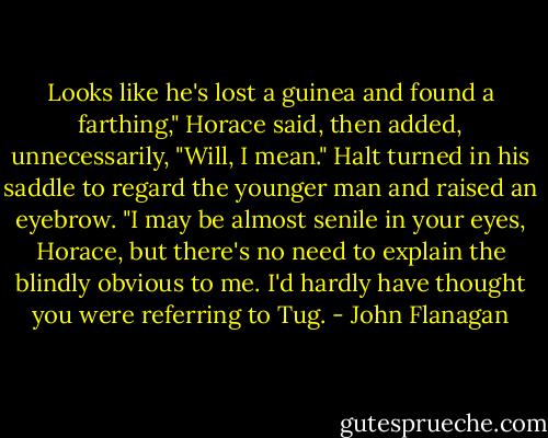 Looks like he's lost a guinea and found a farthing," Horace said, then added, unnecessarily, "Will, I mean."<br />Halt turned in his saddle to regard the younger man and raised an eyebrow.<br />"I may be almost senile in your eyes, Horace, but there's no need to explain the blindly obvious to me. I'd hardly have thought you were referring to Tug. - John Flanagan