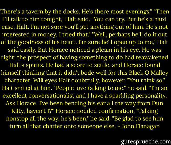 There's a tavern by the docks. He's there most evenings."<br />"Then I'll talk to him tonight," Halt said.<br />"You can try. But he's a hard case, Halt. I'm not sure you'll get anything out of him. He's not interested in money. I tried that."<br />"Well, perhaps he'll do it out of the goodness of his heart. I'm sure he'll open up to me," Halt said easily. But Horace noticed a gleam in his eye. He was right: the prospect of having something to do had reawakened Halt's spirits. He had a score to settle, and Horace found himself thinking that it didn't bode well for this Black O'Malley character.<br />Will eyes Halt doubtfully, however. "You think so."<br />Halt smiled at him. "People love talking to me," he said. "I'm an excellent conversationalist and I have a sparkling personality. Ask Horace. I've been bending his ear all the way from Dun Kilty, haven't I?"<br />Horace nodded confirmation. "Talking nonstop all the way, he's been," he said. "Be glad to see him turn all that chatter onto someone else. - John Flanagan