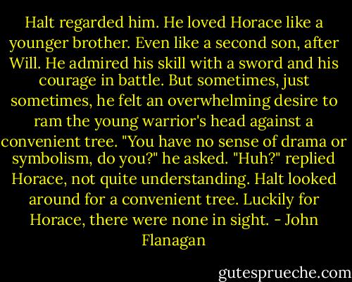 Halt regarded him. He loved Horace like a younger brother. Even like a second son, after Will. He admired his skill with a sword and his courage in battle. But sometimes, just sometimes, he felt an overwhelming desire to ram the young warrior's head against a convenient tree.<br />"You have no sense of drama or symbolism, do you?" he asked.<br />"Huh?" replied Horace, not quite understanding. Halt looked around for a convenient tree. Luckily for Horace, there were none in sight. - John Flanagan