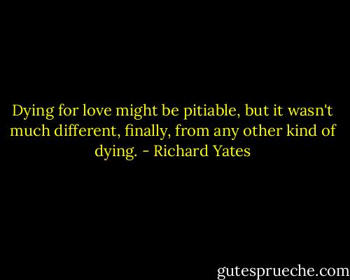 Dying for love might be pitiable, but it wasn't much different, finally, from any other kind of dying. - Richard Yates