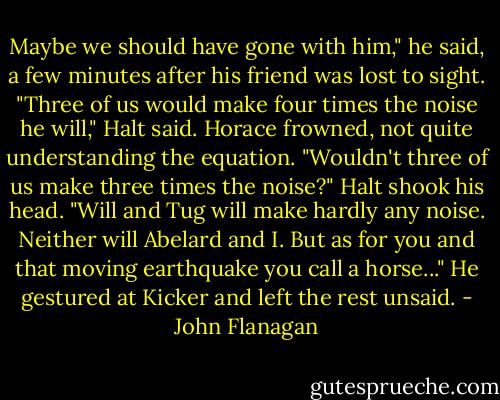 Maybe we should have gone with him," he said, a few minutes after his friend was lost to sight.<br />"Three of us would make four times the noise he will," Halt said.<br />Horace frowned, not quite understanding the equation. "Wouldn't three of us make three times the noise?"<br />Halt shook his head. "Will and Tug will make hardly any noise. Neither will Abelard and I. But as for you and that moving earthquake you call a horse..." He gestured at Kicker and left the rest unsaid. - John Flanagan