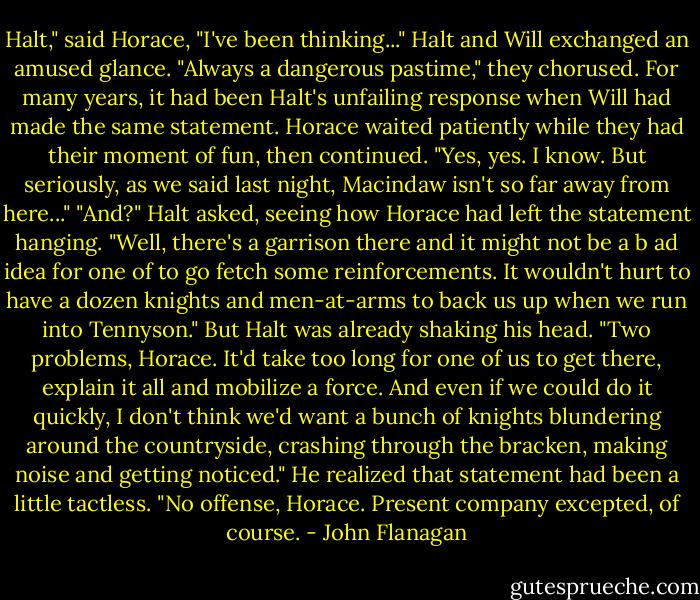 Halt," said Horace, "I've been thinking..."<br />Halt and Will exchanged an amused glance. "Always a dangerous pastime," they chorused. For many years, it had been Halt's unfailing response when Will had made the same statement. Horace waited patiently while they had their moment of fun, then continued.<br />"Yes, yes. I know. But seriously, as we said last night, Macindaw isn't so far away from here..."<br />"And?" Halt asked, seeing how Horace had left the statement hanging.<br />"Well, there's a garrison there and it might not be a b ad idea for one of to go fetch some reinforcements. It wouldn't hurt to have a dozen knights and men-at-arms to back us up when we run into Tennyson."<br />But Halt was already shaking his head.<br />"Two problems, Horace. It'd take too long for one of us to get there, explain it all and mobilize a force. And even if we could do it quickly, I don't think we'd want a bunch of knights blundering around the countryside, crashing through the bracken, making noise and getting noticed." He realized that statement had been a little tactless. "No offense, Horace. Present company excepted, of course. - John Flanagan