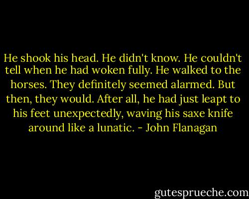 He shook his head. He didn't know. He couldn't tell when he had woken fully. He walked to the horses. They definitely seemed alarmed. But then, they would. After all, he had just leapt to his feet unexpectedly, waving his saxe knife around like a lunatic. - John Flanagan