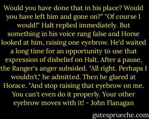 Would you have done that in his place? Would you have left him and gone on?"<br />"Of course I would!" Halt replied immediately. But something in his voice rang false and Horse looked at him, raising one eyebrow. He'd waited a long time for an opportunity to use that expression of disbelief on Halt.<br />After a pause, the Ranger's anger subsided.<br />"All right. Perhaps I wouldn't," he admitted. Then he glared at Horace. "And stop raising that eyebrow on me. You can't even do it properly. Your other eyebrow moves with it! - John Flanagan