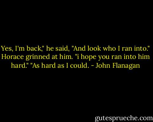 Yes, I'm back," he said, "And look who I ran into."<br />Horace grinned at him. "i hope you ran into him hard."<br />"As hard as I could. - John Flanagan