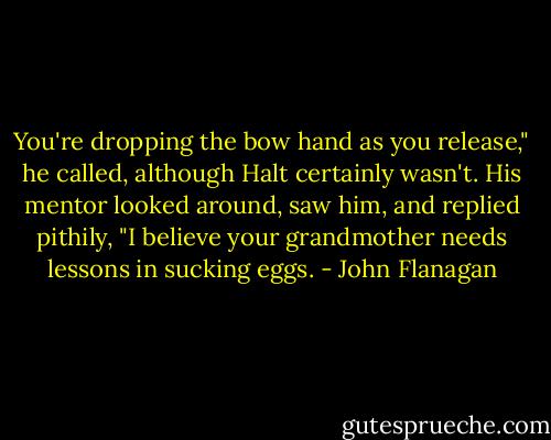 You're dropping the bow hand as you release," he called, although Halt certainly wasn't.<br />His mentor looked around, saw him, and replied pithily, "I believe your grandmother needs lessons in sucking eggs. - John Flanagan