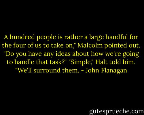 A hundred people is rather a large handful for the four of us to take on," Malcolm pointed out. "Do you have any ideas about how we're going to handle that task?"<br />"Simple," Halt told him. "We'll surround them. - John Flanagan