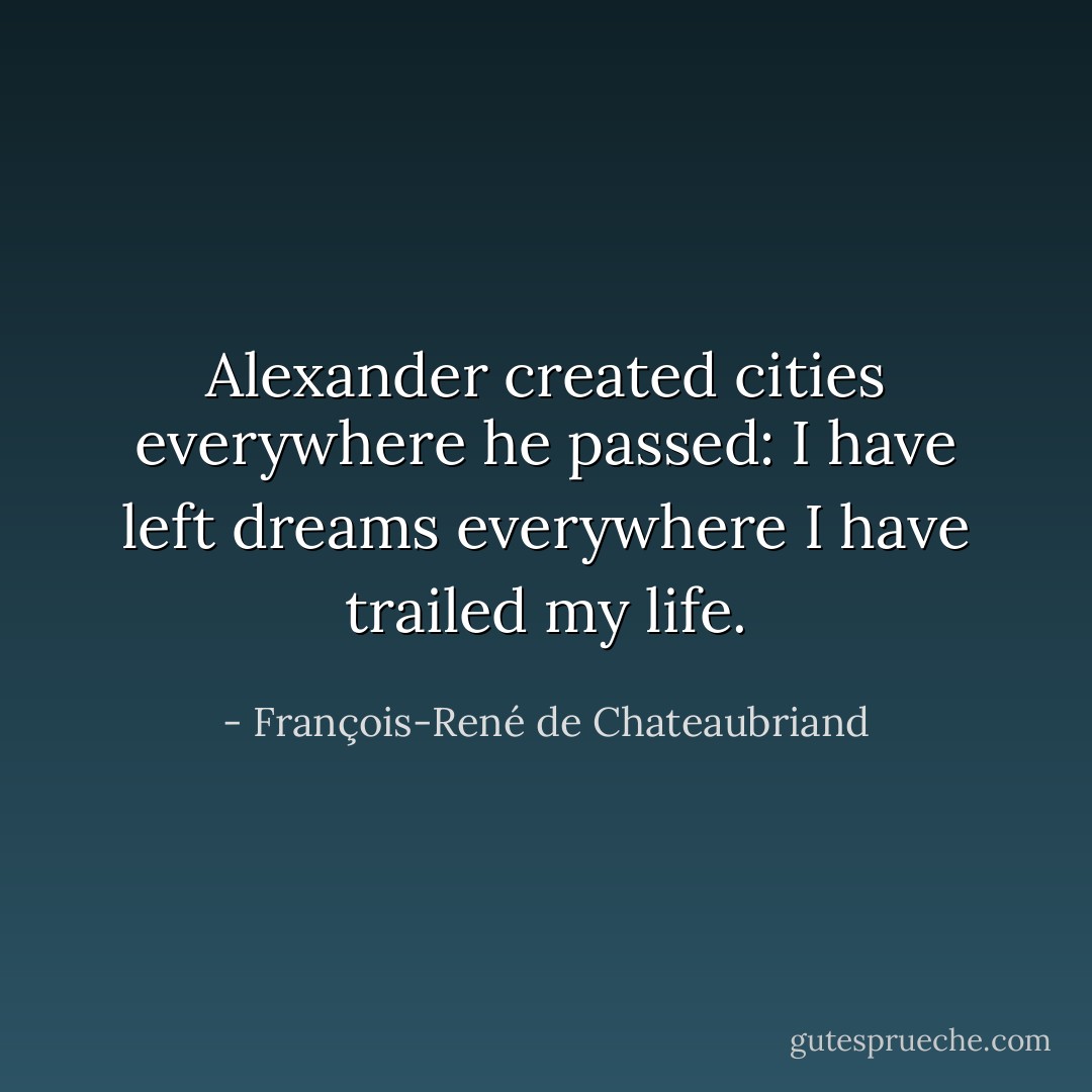 Alexander created cities everywhere he passed: I have left dreams everywhere I have trailed my life. - François-René de Chateaubriand