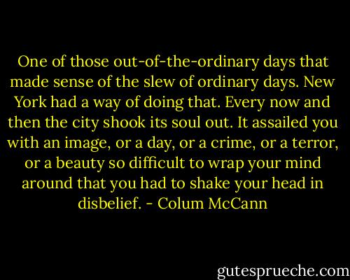 One of those out-of-the-ordinary days that made sense of the slew of ordinary days. New York had a way of doing that. Every now and then the city shook its soul out. It assailed you with an image, or a day, or a crime, or a terror, or a beauty so difficult to wrap your mind around that you had to shake your head in disbelief. - Colum McCann