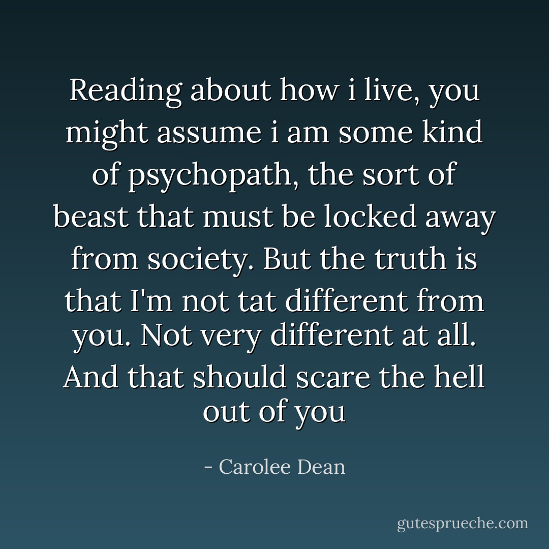 Reading about how i live, you might assume i am some kind of psychopath, the sort of beast that must be locked away from society. But the truth is that I'm not tat different from you. Not very different at all.<br />And that should scare the hell out of you - Carolee Dean