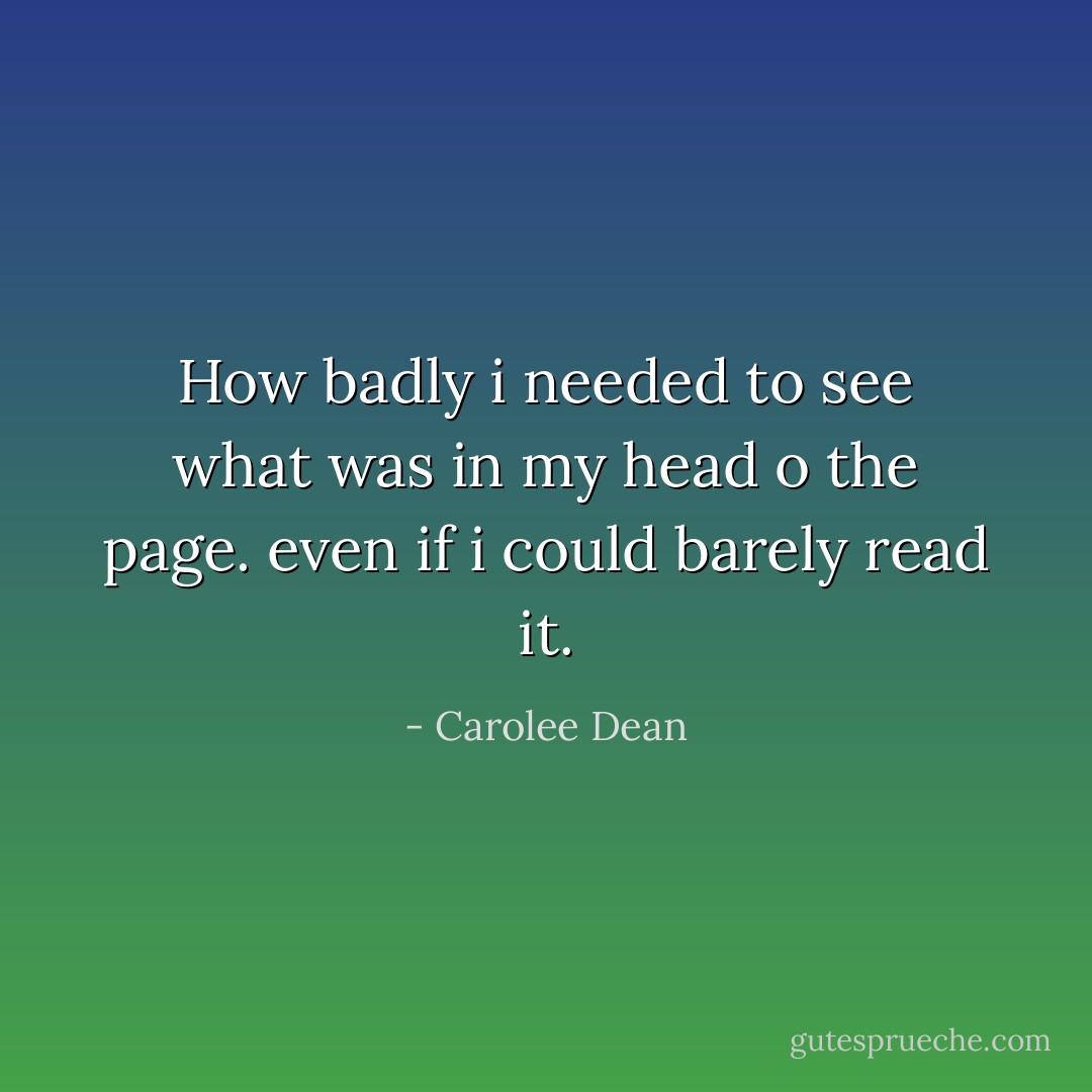 How badly i needed to see what was in my head o the page. even if i could barely read it. - Carolee Dean