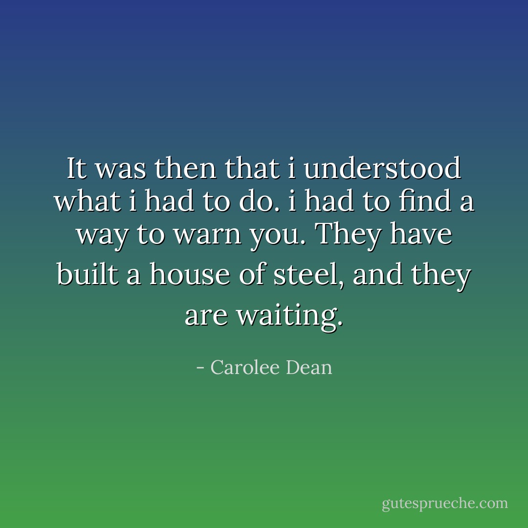 It was then that i understood what i had to do. i had to find a way to warn you.<br />They have built a house of steel, and they are waiting. - Carolee Dean