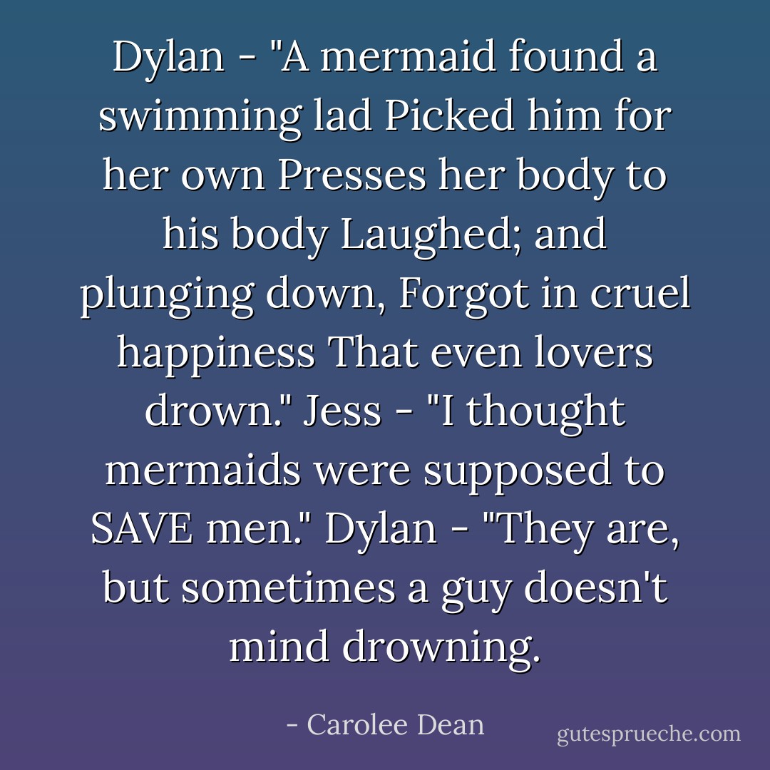 Dylan - "A mermaid found a swimming lad<br />Picked him for her own<br />Presses her body to his body<br />Laughed; and plunging down,<br />Forgot in cruel happiness<br />That even lovers drown."<br />Jess - "I thought mermaids were supposed to SAVE men."<br />Dylan - "They are, but sometimes a guy doesn't mind drowning. - Carolee Dean