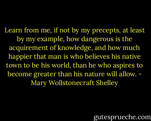 Learn from me, if not by my precepts, at least by my example, how dangerous is the acquirement of knowledge, and how much happier that man is who believes his native town to be his world, than he who aspires to become greater than his nature will allow. - Mary Wollstonecraft Shelley