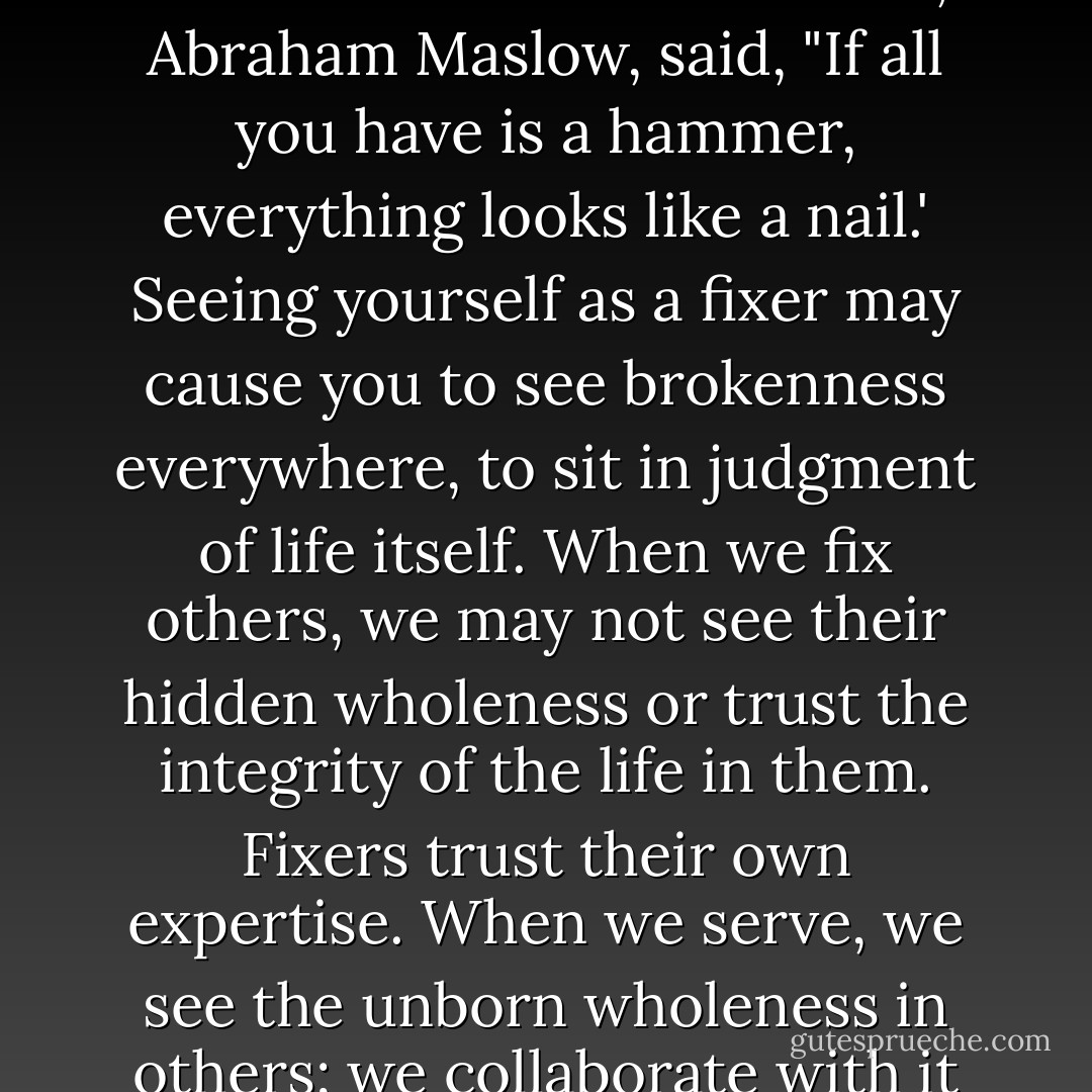 Many times when we help we do not really serve. . . . Serving is also different from fixing. One of the pioneers of the Human Potential Movement, Abraham Maslow, said, "If all you have is a hammer, everything looks like a nail.' Seeing yourself as a fixer may cause you to see brokenness everywhere, to sit in judgment of life itself. When we fix others, we may not see their hidden wholeness or trust the integrity of the life in them. Fixers trust their own expertise. When we serve, we see the unborn wholeness in others; we collaborate with it and strengthen it. Others may then be able to see their wholeness for themselves for the first time. - Rachel Naomi Remen