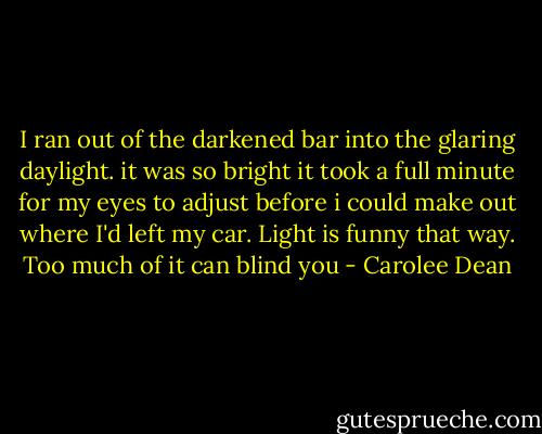 I ran out of the darkened bar into the glaring daylight. it was so bright it took a full minute for my eyes to adjust before i could make out where I'd left my car. Light is funny that way. Too much of it can blind you - Carolee Dean
