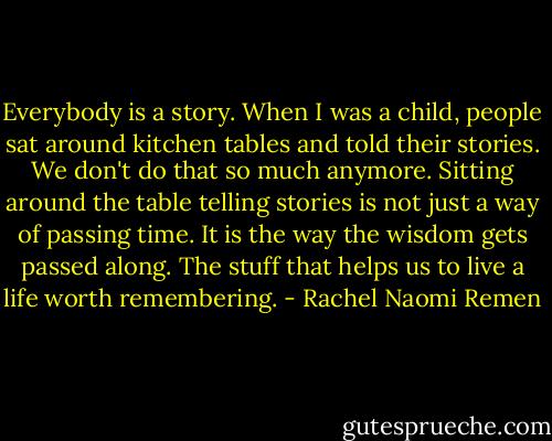 Everybody is a story. When I was a child, people sat around kitchen tables and told their stories. We don't do that so much anymore. Sitting around the table telling stories is not just a way of passing time. It is the way the wisdom gets passed along. The stuff that helps us to live a life worth remembering. - Rachel Naomi Remen
