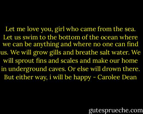 Let me love you, girl who came from the sea. Let us swim to the bottom of the ocean where we can be anything and where no one can find us. We will grow gills and breathe salt water. We will sprout fins and scales and make our home in underground caves. Or else will drown there. But either way, i will be happy - Carolee Dean