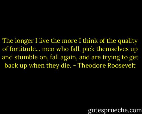 The longer I live the more I think of the quality of fortitude... men who fall, pick themselves up and stumble on, fall again, and are trying to get back up when they die. - Theodore Roosevelt