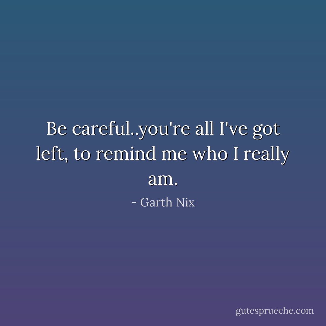 Be careful..you're all I've got left, to remind me who I really am. - Garth Nix