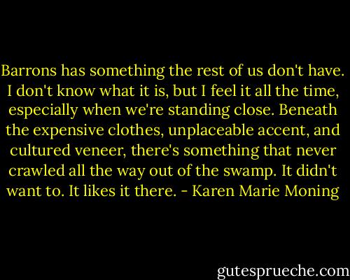 Barrons has something the rest of us don't have. I don't know what it is, but I feel it all the time, especially when we're standing close. Beneath the expensive clothes, unplaceable accent, and cultured veneer, there's something that never crawled all the way out of the swamp. It didn't want to. It likes it there. - Karen Marie Moning