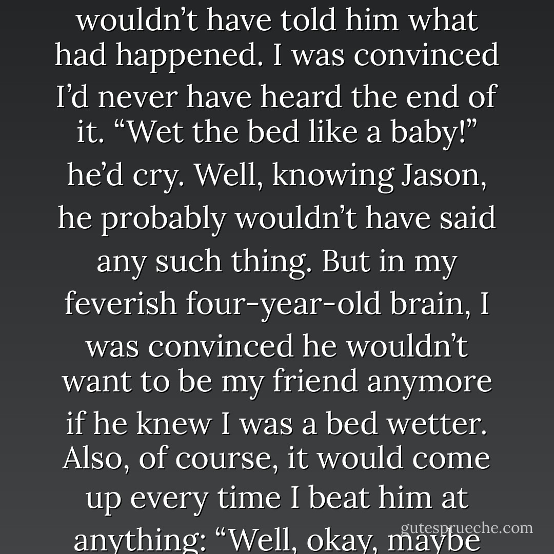 I remembered lying there in my wet panties, going, “What do I do now?” Jason was asleep, but even if he hadn’t been, I wouldn’t have told him what had happened. I was convinced I’d never have heard the end of it. “Wet the bed like a baby!” he’d cry. Well, knowing Jason, he probably wouldn’t have said any such thing. But in my feverish four-year-old brain, I was convinced he wouldn’t want to be my friend anymore if he knew I was a bed wetter. Also, of course, it would come up every time I beat him at anything: “Well, okay, maybe you’re better at Candy Land, but at least I’m not a bed wetter. - Meg Cabot