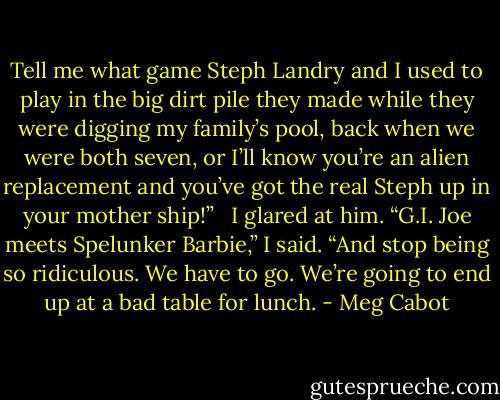 Tell me what game Steph Landry and I used to play in the big dirt pile they made while they were digging my family’s pool, back when we were both seven, or I’ll know you’re an alien replacement and you’ve got the real Steph up in your mother ship!”<br /><br /> I glared at him. “G.I. Joe meets Spelunker Barbie,” I said. “And stop being so ridiculous. We have to go. We’re going to end up at a bad table for lunch. - Meg Cabot