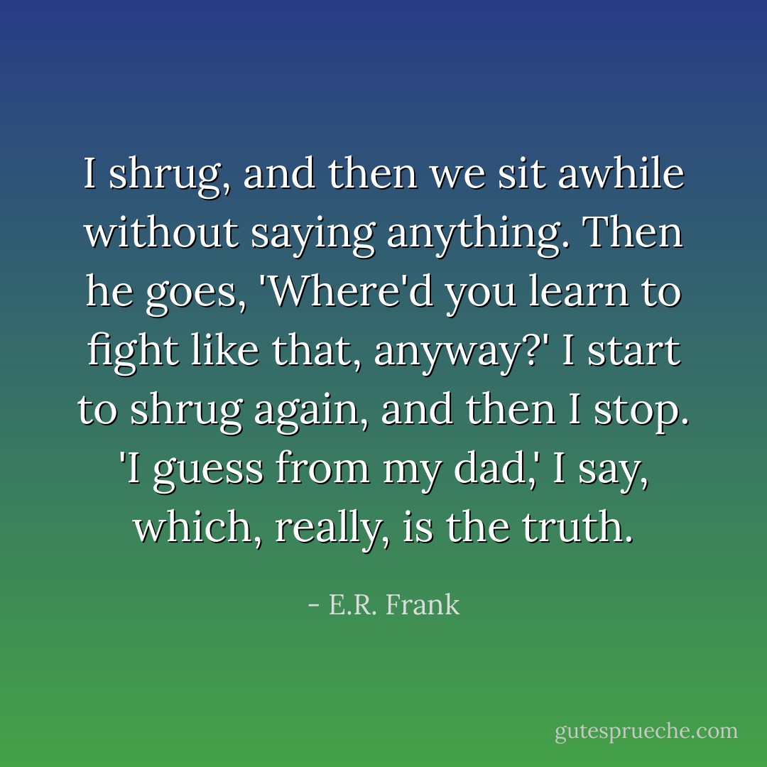 I shrug, and then we sit awhile without saying anything. Then he goes, 'Where'd you learn to fight like that, anyway?'<br />I start to shrug again, and then I stop. 'I guess from my dad,' I say, which, really, is the truth. - E.R. Frank