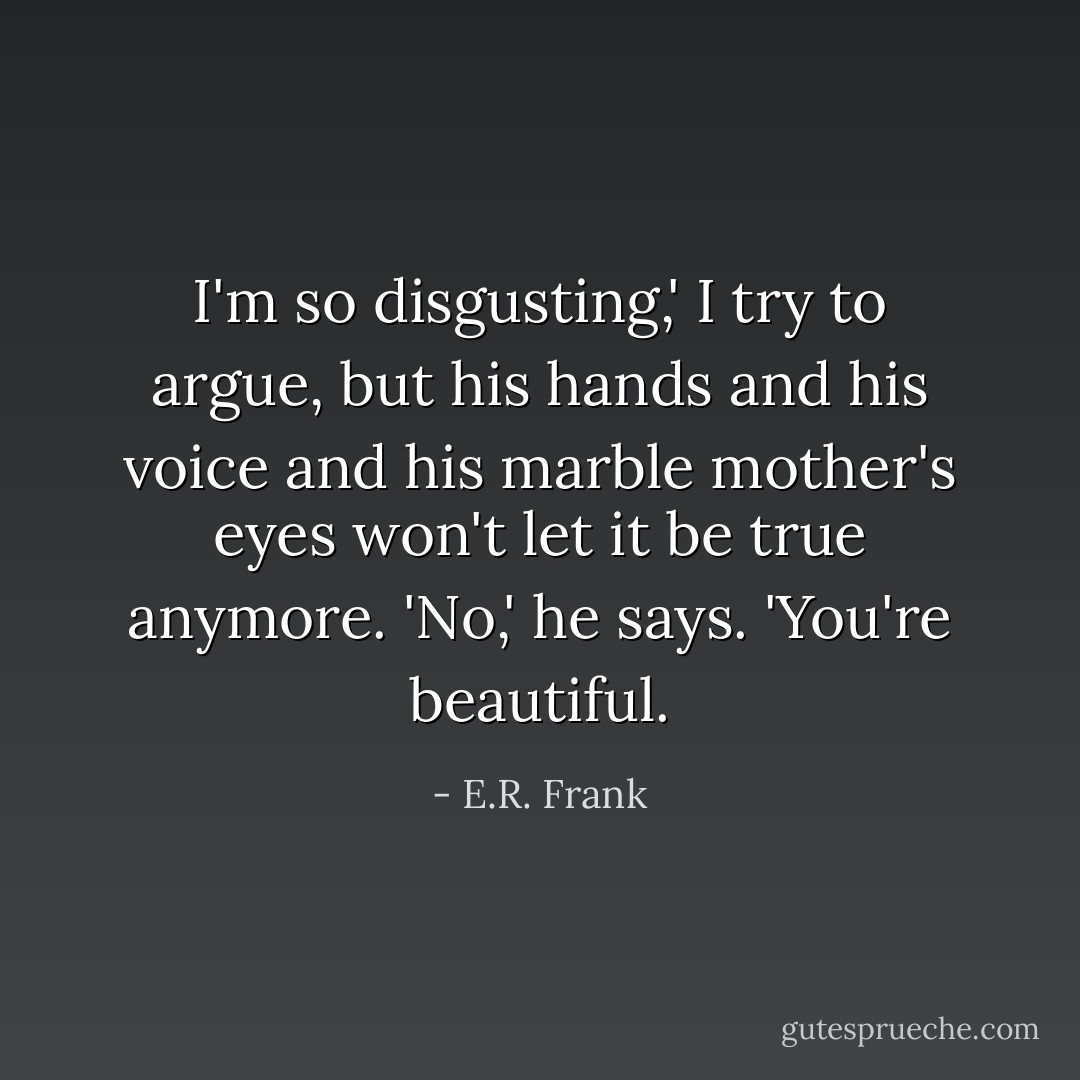 I'm so disgusting,' I try to argue, but his hands and his voice and his marble mother's eyes won't let it be true anymore.<br />'No,' he says. 'You're beautiful. - E.R. Frank