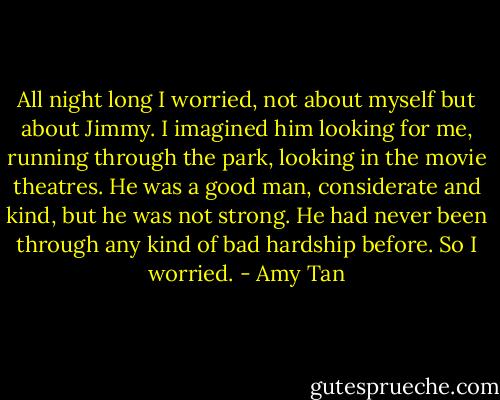All night long I worried, not about myself but about Jimmy. I imagined him looking for me, running through the park, looking in the movie theatres. He was a good man, considerate and kind, but he was not strong. He had never been through any kind of bad hardship before. So I worried. - Amy Tan
