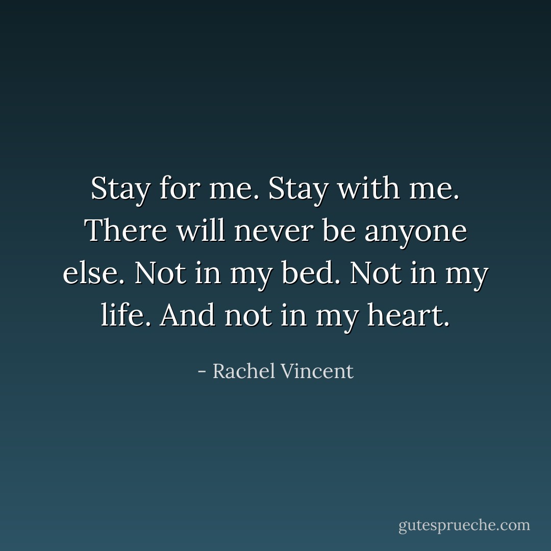 Stay for me. Stay with me. There will never be anyone else. Not in my bed. Not in my life. And not in my heart. - Rachel Vincent