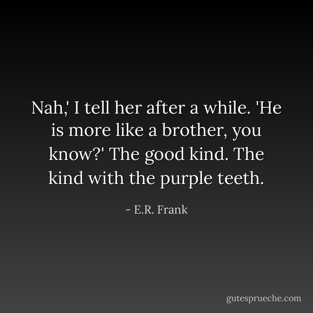 Nah,' I tell her after a while. 'He is more like a brother, you know?'<br />The good kind. The kind with the purple teeth. - E.R. Frank